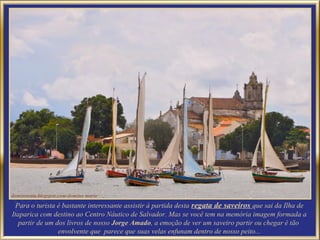 Para o turista é bastante interessante assistir à partida desta regata de saveiros que sai da Ilha de
Itaparica com destino ao Centro Náutico de Salvador. Mas se você tem na memória imagem formada a
   partir de um dos livros de nosso Jorge Amado, a emoção de ver um saveiro partir ou chegar é tão
                 envolvente que parece que suas velas enfunam dentro de nosso peito...
 