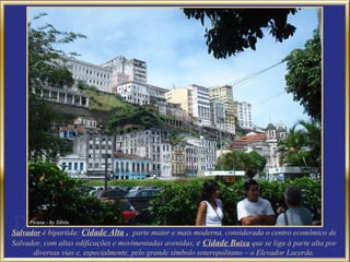 Salvador é bipartida: Cidade Alta , parte maior e mais moderna, considerada o centro econômico de
Salvador, com altas edificações e movimentadas avenidas, e Cidade Baixa que se liga à parte alta por
      diversas vias e, especialmente, pelo grande símbolo soteropolitano – o Elevador Lacerda.
 