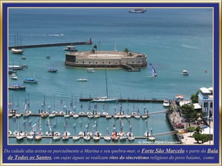 Da cidade alta avista-se parcialmente a Marina e seu quebra-mar, o Forte São Marcelo e parte da Baia
 de Todos os Santos, em cujas águas se realizam ritos do sincretismo religioso do povo baiano, como
 