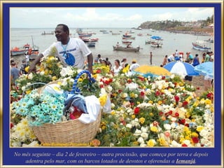 No mês seguinte – dia 2 de fevereiro – outra procissão, que começa por terra e depois
    adentra pelo mar, com os barcos lotados de devotos e oferendas a Iemanjá.
 