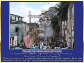 Ladeira da Conceição e topo do elevador Lacerda
         Também conhecida como Ladeira de Jorge Amado, porque foi o palco do romance de
                            Mestre Guma e Lívia em seu livro “Mar Morto”.
 Não só por isso, mas porque na cidade baixa as antigas construções mantidas “no estado” dão um clima
de magia que se sente nas cores, no ar, e que atrai para ela o visitante interessado em descobrir Salvador.
 