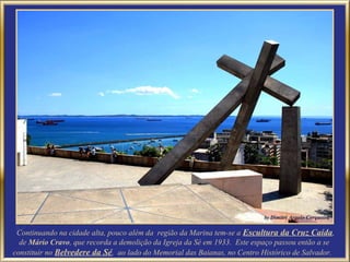 Continuando na cidade alta, pouco além da região da Marina tem-se a Escultura da Cruz Caída,
  de Mário Cravo, que recorda a demolição da Igreja da Sé em 1933. Este espaço passou então a se
constituir no Belvedere da Sé, ao lado do Memorial das Baianas, no Centro Histórico de Salvador.
 