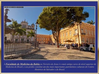 A Faculdade de Medicina da Bahia no Terreiro de Jesus é o mais antigo curso de nível superior de
  Medicina do Brasil, e seu prédio constitui um dos mais importantes patrimônios culturais do Centro
                                   Histórico de Salvador e do Brasil.
 