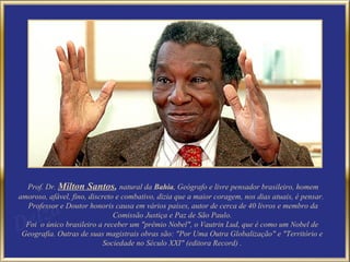 Prof. Dr. Milton Santos, natural da Bahia, Geógrafo e livre pensador brasileiro, homem
amoroso, afável, fino, discreto e combativo, dizia que a maior coragem, nos dias atuais, é pensar.
  Professor e Doutor honoris causa em vários países, autor de cerca de 40 livros e membro da
                               Comissão Justiça e Paz de São Paulo.
  Foi o único brasileiro a receber um "prêmio Nobel", o Vautrin Lud, que é como um Nobel de
 Geografia. Outras de suas magistrais obras são: "Por Uma Outra Globalização" e "Território e
                            Sociedade no Século XXI" (editora Record) .
 