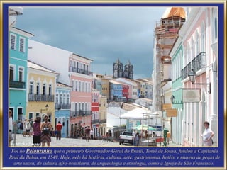 Foi no Pelourinho que o primeiro Governador-Geral do Brasil, Tomé de Sousa, fundou a Capitania
Real da Bahia, em 1549. Hoje, nele há história, cultura, arte, gastronomia, hotéis e museus de peças de
  arte sacra, de cultura afro-brasileira, de arqueologia e etnologia, como a Igreja de São Francisco.
 