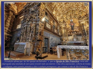 A tradição afirma que há 365 igrejas em Salvador, e que na Igreja de São Francisco teria sido
empregada uma tonelada de ouro para revestir todo seu interior. Uma obra espetacular, coberta de lendas
  e relíquias, entre painéis pintados a óleo e azulejos portugueses, que contam a vida de São Francisco. .
 