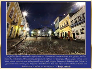 "As pedras do calçamento são negras como os escravos que as assentaram, mas, quando o sol do
meio-dia brilha mais intensamente, elas possuem reflexos cor de sangue. Muito sangue correu sobre
elas, tanto e tanto que nem a distância do tempo pode apagar. Essa praça do Pelourinho é ilustre e
grandiosa: sua beleza é feita de pedra e de sofrimento. Por aqui passa a vida inteira da Bahia, sua
                     humanidade, a melhor e a mais sofrida.“ – Jorge Amado
 