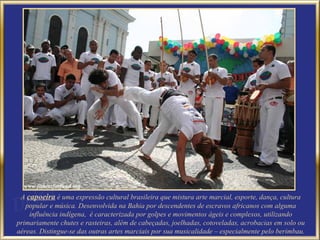 A capoeira é uma expressão cultural brasileira que mistura arte marcial, esporte, dança, cultura
   popular e música. Desenvolvida na Bahia por descendentes de escravos africanos com alguma
    influência indígena, é caracterizada por golpes e movimentos ágeis e complexos, utilizando
primariamente chutes e rasteiras, além de cabeçadas, joelhadas, cotoveladas, acrobacias em solo ou
aéreas. Distingue-se das outras artes marciais por sua musicalidade – especialmente pelo berimbau.
 