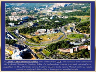 No Centro Administrativo da Bahia, mais conhecido por CAB , está localizada parte considerável
 dos órgãos do Governo do Estado da Bahia. Foi implantado no primeiro governo de Antonio Carlos
Magalhães, em 1972. O traçado viário é de autoria de Lúcio Costa, e fica a 15 km do centro da cidade,
              cercado de vestígios de Mata Atlância às margens da Avenida Paralela.
 