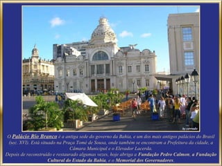 O Palácio Rio Branco é a antiga sede do governo da Bahia, e um dos mais antigos palácios do Brasil
 (sec. XVI). Está situado na Praça Tomé de Sousa, onde também se encontram a Prefeitura da cidade, a
                                Câmara Municipal e o Elevador Lacerda.
Depois de reconstruído e restaurado algumas vezes, hoje abriga a Fundação Pedro Calmon, a Fundação
                      Cultural do Estado da Bahia, e o Memorial dos Governadores.
 
