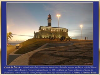 Farol da Barra – primeiro farol do continente americano. Salvador nasceu na Barra, pois foi lá que
     o navegador Américo Vespuccio descortinou, em 1501, a Bahia de Todos os Santos. A posse foi
oficializada com o marco da coroa portuguesa, onde hoje estão localizados o Forte e o Farol da Barra.
 
