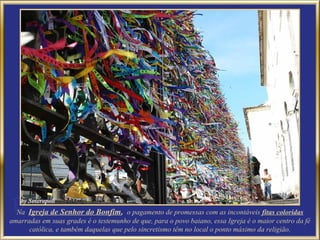 Na Igreja de Senhor do Bonfim, o pagamento de promessas com as incontáveis fitas coloridas
amarradas em suas grades é o testemunho de que, para o povo baiano, essa Igreja é o maior centro da fé
      católica, e também daquelas que pelo sincretismo têm no local o ponto máximo da religião.
 