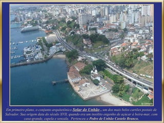 Em primeiro plano, o conjunto arquitetônico Solar do Unhão , um dos mais belos cartões postais de
Salvador. Sua origem data do século XVII, quando era um insólito engenho de açúcar à beira-mar, com
            casa-grande, capela e senzala. Pertenceu a Pedro de Unhão Castelo Branco.
 