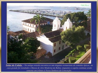 Solar do Unhão - Na antiga senzala encontra-se um elegante restaurante de comidas típicas; na
casa grande foi instalado o Museu de Arte Moderna da Bahia, enquanto a capela continua sendo
                       somente um tributo à Nossa Senhora da Conceição.
 