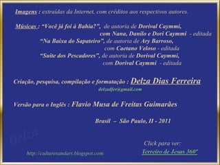 Imagens : extraídas da Internet, com créditos aos respectivos autores.

Músicas : “Você já foi à Bahia?”, de autoria de Dorival Caymmi,
                                com Nana, Danilo e Dori Caymmi - editada
         “Na Baixa do Sapateiro”, de autoria de Ary Barroso,
                                   com Caetano Veloso - editada
         “Suite dos Pescadores”, de autoria de Dorival Caymmi,
                                  com Dorival Caymmi - editada


Criação, pesquisa, compilação e formatação : Delza          Dias Ferreira
                                   delzadfer@gmail.com


Versão para o Inglês : Flavio Musa de Freitas Guimarães

                                  Brasil – São Paulo, II - 2011


                                                         Click para ver:
    http://culturesandart.blogspot.com
 