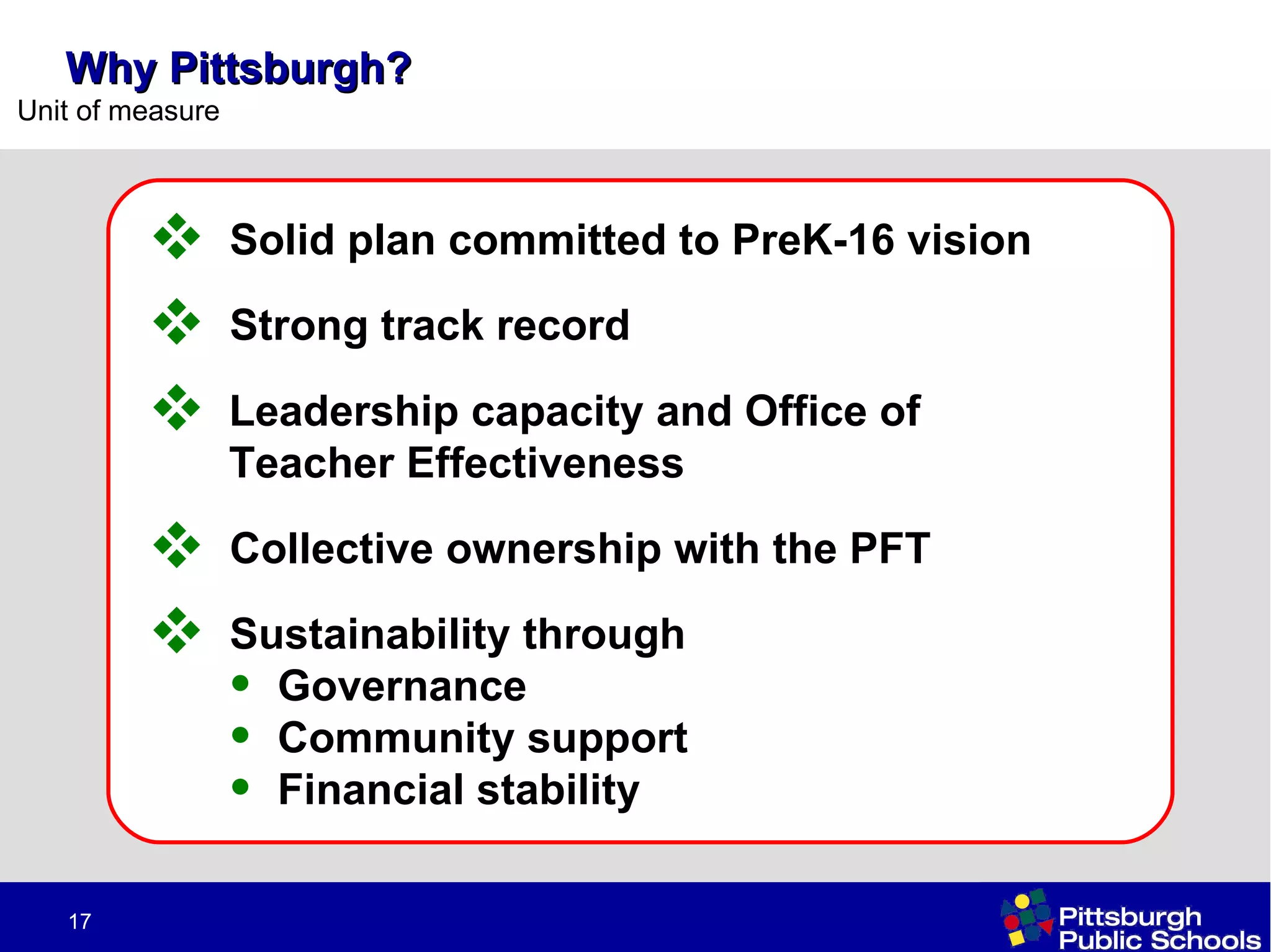 Why Pittsburgh? Solid plan committed to PreK-16 vision Collective ownership with the PFT Sustainability through  Governance  Community support Financial stability Strong track record Leadership capacity and Office of Teacher Effectiveness 