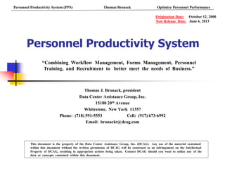 Personnel Productivity System
Thomas J. Bronack, president
Data Center Assistance Group, Inc.
15180 20th Avenue
Whitestone, New York 11357
Phone: (718) 591-5553 Cell: (917) 673-6992
Email: bronackt@dcag.com
This document is the property of the Data Center Assistance Group, Inc. (DCAG). Any use of the material contained
within this document without the written permission of DCAG will be construed as an infringement on the Intellectual
Property of DCAG, resulting in appropriate actions being taken. Contact DCAG should you want to utilize any of the
data or concepts contained within this document.
Origination Date: October 12, 2000
New Release Date: June 6, 2013
“Combining Workflow Management, Forms Management, Personnel
Training, and Recruitment to better meet the needs of Business.”
Personnel Productivity System (PPS) Thomas Bronack Optimize Personnel Performance
 