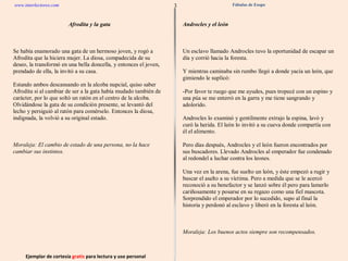 3 www.interlectores.com Ejemplar de cortesía  gratis  para lectura y uso personal Fábulas de Esopo Afrodita y la gata Androcles y el león B Bóreas y el Sol D Diógenes de viaje Diógenes y el calvo Dos hombres disputando acerca de los dioses E El abeto y el espino El adivino El alción El anciano y la muerte El apicultor El asno juguetón El asno que cargaba una imagen El asno y la perrita faldera El asno y la zorra encuentran al león El asno, el gallo y el león El astrónomo El atún y el delfín El avaro y el oro El bandido y la morera El batanero y el carbonero El buen león rey El buey y el mosquito El buey y la becerra El caballo viejo El caballo y el asno El caballo y el palafrenero El caballo y el soldado El caballo, el buey, el perro y el hombre El camello bailarín El camello que estercoló en el río El camello visto por primera vez El camello y Zeus El camello, el elefante y el mono El canoso y sus dos pretendientes El carnicero y los dos jóvenes El castor El cazador de pájaros y el aspid El cazador miedoso y el leñador El cazador y el pescador El cerdo y los carneros El ciego El ciervo en el pesebre de los bueyes El ciervo enfermo y sus visitantes El ciervo y el cervatillo El ciervo, el manantial y el león El cisne tomado por ganso El cisne y su dueño El cuervo enfermo El cuervo y Hermes El cuervo y la culebra El deudor ateniense El embustero El enfermo y su doctor El estómago y los pies El eunuco y el sacerdote El fanfarrón (Esopo) El gallo y la comadreja El gato y las ratas El guerrero y los cuervos El hombre al que mordió un perro El hombre y el león de oro El hombre y el león viajeros El hombre y el sátiro El hombre y la estatua El hombre y la hormiga E cont. El homicida El jardinero y el perro El jardinero y las hortalizas El joven pastor anunciando al lobo El joven y el escorpión El labrador y el águila El labrador y el árbol El labrador y la cigüeña (Esopo) El labrador y la fortuna El labrador y la serpiente El labrador y la víbora El labrador y las grullas El labrador y los perros El labrador y sus hijos El ladrón y su madre El león apresado por el labrador El león enamorado de la hija del labrador El león y el asno El león y el asno presuntuoso El león y el boyero El león y el ciervo El león y el delfín El león y el jabalí El león y el mosquito luchador El león y el ratón (Esopo) El león y el toro El león y la liebre El león y los tres bueyes El león, Prometeo y el elefante El león, la zorra y el asno El león, la zorra y el ciervo El león, la zorra y el lobo El león, la zorra y el ratón El lobo con piel de oveja 
