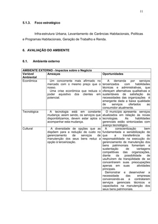 11
5.1.3. Foco estratégico
Infra-estrutura Urbana, Levantamento de Carências Habitacionais, Políticas
e Programas Habitacionais, Geração de Trabalho e Renda.
6. AVALIAÇÃO DO AMBIENTE
6.1. Ambiente externo
AMBIENTE EXTERNO - Impactos sobre o Negócio
Variável
Ambiental
Ameaças Oportunidades
Econômica Um concorrente mais afirmado no
mercado com o mesmo preço que o
nosso.
Uma crise econômica que reduza o
poder aquisitivo dos clientes em
potencial.
A demanda por serviços
terceirizados com habilidades
técnicas e administrativas, que
ofereçam alternativas qualitativas e
sustentáveis de satisfação às
necessidades das organizações é
emergente dada a baixa qualidade
de serviços ofertados ao
consumidor atualmente.
Tecnológica A tecnologia está em constante
mudança; assim sendo, os serviços que
disponibilizamos, devem estar aptos a
acompanhar esta mudança.
O município apresenta serviços
atualizados em relação às novas
tecnologias. As habilidades
gerenciais estão sintonizadas com
avanço tecnológico.
Cultural A diversidade de opções que as
dispõem para a redução de custo no
gerenciamento de serviços de
manutenção dos seus bens reduz a
opção à terceirização.
A conscientização bem
fundamentada e sensibilização de
que a transferência de
responsabilidade na execução do
gerenciamento de manutenção dos
bens patrimoniais fomentam a
sustentação de vantagens
competitivas das organizações,
diante da possibilidade de
usufruírem da tranqüilidade de se
concentrarem suas preocupações
apenas em suas atividades
principais.
Demonstrar e desenvolver a
necessidade das empresas
convencendo-as a contratarem
serviços gerenciais técnicos e
capacitados na manutenção dos
seus bens patrimoniais.
 