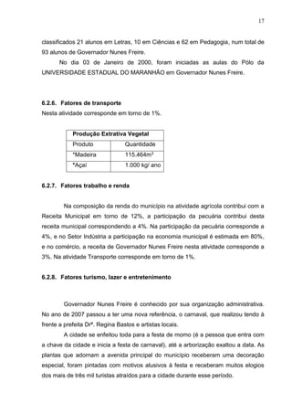 17
classificados 21 alunos em Letras, 10 em Ciências e 62 em Pedagogia, num total de
93 alunos de Governador Nunes Freire.
No dia 03 de Janeiro de 2000, foram iniciadas as aulas do Pólo da
UNIVERSIDADE ESTADUAL DO MARANHÃO em Governador Nunes Freire.
6.2.6. Fatores de transporte
Nesta atividade corresponde em torno de 1%.
Produção Extrativa Vegetal
Produto Quantidade
*Madeira 115.464m3
*Açaí 1.000 kg/ ano
6.2.7. Fatores trabalho e renda
Na composição da renda do município na atividade agrícola contribui com a
Receita Municipal em torno de 12%, a participação da pecuária contribui desta
receita municipal correspondendo a 4%. Na participação da pecuária corresponde a
4%, e no Setor Indústria a participação na economia municipal é estimada em 80%,
e no comércio, a receita de Governador Nunes Freire nesta atividade corresponde a
3%. Na atividade Transporte corresponde em torno de 1%.
6.2.8. Fatores turismo, lazer e entretenimento
Governador Nunes Freire é conhecido por sua organização administrativa.
No ano de 2007 passou a ter uma nova referência, o carnaval, que realizou tendo à
frente a prefeita Drª. Regina Bastos e artistas locais.
A cidade se enfeitou toda para a festa de momo (é a pessoa que entra com
a chave da cidade e inicia a festa de carnaval), até a arborização exaltou a data. As
plantas que adornam a avenida principal do município receberam uma decoração
especial, foram pintadas com motivos alusivos à festa e receberam muitos elogios
dos mais de três mil turistas atraídos para a cidade durante esse período.
 