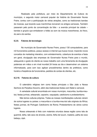 18
Realizado pela prefeitura, por meio do Departamento de Cultura do
município, o segundo maior carnaval popular da história de Governador Nunes
Freire, contou com a participação de várias atrações, como as tradicionais bandas
de músicas, que tocando suas marchinhas reviveram os antigos carnavais. Também
passaram pelo ponto de concentração da folia - a avenida principal da cidade –
bandas e grupos que embalaram o folião ao som da música maranhense, do frevo,
do axé e do samba.
6.2.9. Fatores de tecnologia
No município de Governador Nunes Freire, possui 130 computadores, para
mil funcionários públicos, possui acesso á internet que busca inovar, trazendo novos
conceitos de marketing interativo, com entretenimento, cobertura de eventos e festa
em geral, divulgação das empresas de Governador Nunes Freire para o mundo,
adequando o gosto do cliente ao nosso trabalho com uma ferramenta de divulgação
poderosa em mãos e em nível mundial 24 horas ao dia e desenvolver um sistema
informatizado, para com isso agilizar procedimentos dentro da prefeitura, como
horário e freqüência de funcionários, pedidos de contas de clientes, etc.
6.2.10. Fatores de cultura
O calendário religioso tem como festas principais o São João e Nossa
Senhora do Perpétuo Socorro, além das tradicionais festas com Natal e carnaval.
A variedade cultural encontrada em nosso município, macumba, bumba-meu-
boi, festas juninas, artesanato, capoeira, vaquejada, catolicismo e protestantismo.
Não temos culturas próprias. Todas as nossas manifestações culturais vieram
de outros lugares ou países: a macumba e o bumba-meu-boi são originais da África;
festas juninas, de Portugal; Catolicismo de Roma; Protestantismo de vários outros
lugares.
Nosso artesanato é feito com materiais oriundos dessa região como tala de
guarimã, telha, talo seco de árvores, arame, folha de tucum, madeira, palha de coco
babaçu, cipó.
 