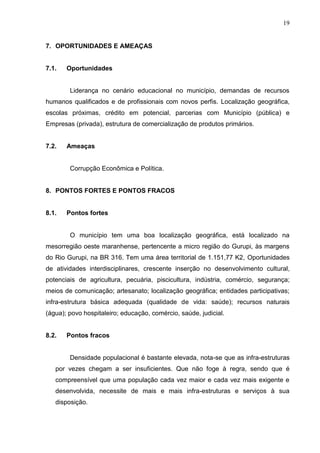 19
7. OPORTUNIDADES E AMEAÇAS
7.1. Oportunidades
Liderança no cenário educacional no município, demandas de recursos
humanos qualificados e de profissionais com novos perfis. Localização geográfica,
escolas próximas, crédito em potencial, parcerias com Município (pública) e
Empresas (privada), estrutura de comercialização de produtos primários.
7.2. Ameaças
Corrupção Econômica e Política.
8. PONTOS FORTES E PONTOS FRACOS
8.1. Pontos fortes
O município tem uma boa localização geográfica, está localizado na
mesorregião oeste maranhense, pertencente a micro região do Gurupi, às margens
do Rio Gurupi, na BR 316. Tem uma área territorial de 1.151,77 K2, Oportunidades
de atividades interdisciplinares, crescente inserção no desenvolvimento cultural,
potenciais de agricultura, pecuária, piscicultura, indústria, comércio, segurança;
meios de comunicação; artesanato; localização geográfica; entidades participativas;
infra-estrutura básica adequada (qualidade de vida: saúde); recursos naturais
(água); povo hospitaleiro; educação, comércio, saúde, judicial.
8.2. Pontos fracos
Densidade populacional é bastante elevada, nota-se que as infra-estruturas
por vezes chegam a ser insuficientes. Que não foge à regra, sendo que é
compreensível que uma população cada vez maior e cada vez mais exigente e
desenvolvida, necessite de mais e mais infra-estruturas e serviços à sua
disposição.
 