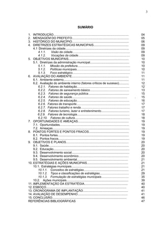 3
SUMÁRIO
1. INTRODUÇÃO.......................................................................................... 04
2. MENSAGEM DO PREFEITO.................................................................... 05
3. HISTÓRICO DO MUNICÍPIO.................................................................... 06
4. DIRETRIZES ESTRATÉGICAS MUNICIPAIS.......................................... 09
4.1 Diretrizes da cidade............................................................................ 09
4.1.1. Visão da cidade..................................................................... 09
4.1.2. Vocações da cidade.............................................................. 09
5. OBJETIVOS MUNICIPAIS........................................................................ 10
5.1. Diretrizes da administração municipal............................................... 10
5.1.1. Missão da prefeitura............................................................... 10
5.1.2. Políticas municipais................................................................ 10
5.1.3. Foco estratégico..................................................................... 11
6. AVALIAÇÃO DO AMBIENTE.................................................................... 11
6.1. Ambiente externo.............................................................................. 11
6.2. Avaliação do ambiente interno (fatores críticos de sucesso)............ 12
6.2.1. Fatores de habitação............................................................... 12
6.2.2. Fatores de saneamento básico............................................... 13
6.2.3. Fatores de segurança pública................................................. 15
6.2.4. Fatores de saúde.................................................................. . 15
6.2.5. Fatores de educação............................................................... 16
6.2.6. Fatores de transporte................................................................ 17
6.2.7. Fatores trabalho e renda........................................................... 17
6.2.8. Fatores turismo, lazer e entretenimento.................................. 17
6.2.9. Fatores de tecnologia............................................................... 18
6.2.10. Fatores de cultura.................................................................. 18
7. OPORTUNIDADES E AMEAÇAS............................................................. 19
7.1. Oportunidades................................................................................... 19
7.2. Ameaças............................................................................................ 19
8. PONTOS FORTES E PONTOS FRACOS................................................ 19
8.1. Pontos fortes..................................................................................... 19
8.2. Pontos fracos..................................................................................... 19
9. OBJETIVOS E PLANOS........................................................................... 20
9.1. Saúde................................................................................................ 20
9.2. Educação........................................................................................... 20
9.3. Desenvolvimento social..................................................................... 20
9.4. Desenvolvimento econômico............................................................ 20
9.5. Desenvolvimento ambiental............................................................. 21
10. ESTRATÉGIAS E AÇÕES MUNICIPAIS................................................. 21
10.1. Estratégias municipais.................................................................... 21
10.1.1. Conceitos de estratégias...................................................... 21
10.1.2. Tipos e classificações de estratégias................................... 29
10.1.3. Formulação de estratégias municipais................................. 35
10.2. Ações municipais.......................................................................... 39
11. IMPLEMENTAÇÃO DA ESTRATÉGIA.................................................... 40
12. ESBOÇO................................................................................................ 40
13. CRONOGRAMA DE IMPLANTAÇÃO...................................................... 41
14. AVALIAÇÃO DE DESEMPENHO............................................................ 41
15. CONCLUSÃO......................................................................................... 46
REFERÊNCIAS BIBLIOGRÁFICAS 47
 