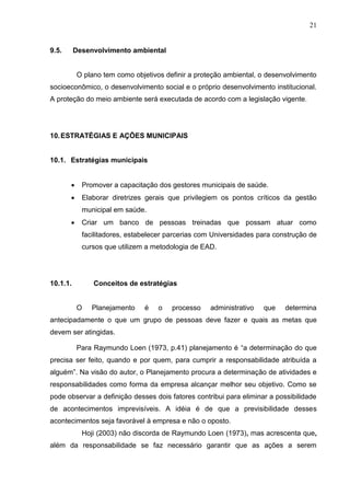 21
9.5. Desenvolvimento ambiental
O plano tem como objetivos definir a proteção ambiental, o desenvolvimento
socioeconômico, o desenvolvimento social e o próprio desenvolvimento institucional.
A proteção do meio ambiente será executada de acordo com a legislação vigente.
10.ESTRATÉGIAS E AÇÕES MUNICIPAIS
10.1. Estratégias municipais
 Promover a capacitação dos gestores municipais de saúde.
 Elaborar diretrizes gerais que privilegiem os pontos críticos da gestão
municipal em saúde.
 Criar um banco de pessoas treinadas que possam atuar como
facilitadores, estabelecer parcerias com Universidades para construção de
cursos que utilizem a metodologia de EAD.
10.1.1. Conceitos de estratégias
O Planejamento é o processo administrativo que determina
antecipadamente o que um grupo de pessoas deve fazer e quais as metas que
devem ser atingidas.
Para Raymundo Loen (1973, p.41) planejamento é “a determinação do que
precisa ser feito, quando e por quem, para cumprir a responsabilidade atribuída a
alguém”. Na visão do autor, o Planejamento procura a determinação de atividades e
responsabilidades como forma da empresa alcançar melhor seu objetivo. Como se
pode observar a definição desses dois fatores contribui para eliminar a possibilidade
de acontecimentos imprevisíveis. A idéia é de que a previsibilidade desses
acontecimentos seja favorável à empresa e não o oposto.
Hoji (2003) não discorda de Raymundo Loen (1973), mas acrescenta que,
além da responsabilidade se faz necessário garantir que as ações a serem
 