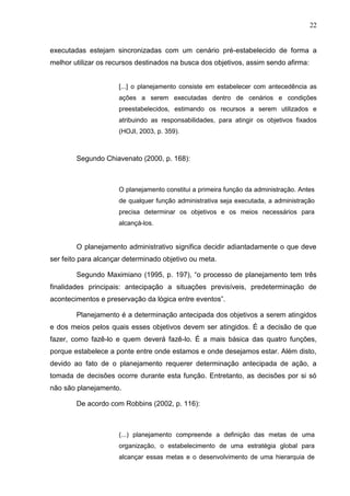 22
executadas estejam sincronizadas com um cenário pré-estabelecido de forma a
melhor utilizar os recursos destinados na busca dos objetivos, assim sendo afirma:
[...] o planejamento consiste em estabelecer com antecedência as
ações a serem executadas dentro de cenários e condições
preestabelecidos, estimando os recursos a serem utilizados e
atribuindo as responsabilidades, para atingir os objetivos fixados
(HOJI, 2003, p. 359).
Segundo Chiavenato (2000, p. 168):
O planejamento constitui a primeira função da administração. Antes
de qualquer função administrativa seja executada, a administração
precisa determinar os objetivos e os meios necessários para
alcançá-los.
O planejamento administrativo significa decidir adiantadamente o que deve
ser feito para alcançar determinado objetivo ou meta.
Segundo Maximiano (1995, p. 197), “o processo de planejamento tem três
finalidades principais: antecipação a situações previsíveis, predeterminação de
acontecimentos e preservação da lógica entre eventos”.
Planejamento é a determinação antecipada dos objetivos a serem atingidos
e dos meios pelos quais esses objetivos devem ser atingidos. É a decisão de que
fazer, como fazê-lo e quem deverá fazê-lo. É a mais básica das quatro funções,
porque estabelece a ponte entre onde estamos e onde desejamos estar. Além disto,
devido ao fato de o planejamento requerer determinação antecipada de ação, a
tomada de decisões ocorre durante esta função. Entretanto, as decisões por si só
não são planejamento.
De acordo com Robbins (2002, p. 116):
(...) planejamento compreende a definição das metas de uma
organização, o estabelecimento de uma estratégia global para
alcançar essas metas e o desenvolvimento de uma hierarquia de
 
