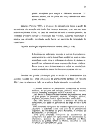 23
planos abrangente para integrar e coordenar atividades. Diz
respeito, portanto, aos fins (o que será feito) e também aos meios
(como será feito).
Segundo Pereira (1999), o processo de planejamento nasce a partir da
necessidade da alocação otimizada dos recursos escassos, quer seja no setor
público ou privado. Assim, no caso da produção de bens e serviços públicos, as
entidades precisam planejar a destinação dos recursos, buscando racionalizar e
otimizar sua alocação, permitindo, desta forma, um aumento da capacidade de
investimento.
Vejamos a definição de planejamento de Pereira (1999, p. 113):
[...] processo de elaboração, execução e controle de um plano de
desenvolvimento, a partir do qual fixam-se objetivos gerais e metas
específicas, assim como a ordenação do elenco de decisões e
providências indispensáveis para a consecução desses objetivos.
Dessa forma, o plano de desenvolvimento poderá ser executado de
maneira mais rápida, despendendo menos recursos e esforços.
Também de grande contribuição para o estudo é o entendimento dos
aspectos básicos das cinco dimensões do planejamento contidos em Oliveira
(2001), que permitem uma visão da amplitude do planejamento, as quais são:
- A primeira dimensão do planejamento corresponde ao assunto
abordado, do que pode ser produção, pesquisa, novos produtos,
finanças, marketing, instalações, recursos humanos etc;
- Outra dimensão corresponde aos elementos do planejamento, entre
os quais podem ser propósitos, objetivos, estratégias, políticas,
programas, orçamento, normas e procedimentos, entre outros;
- Uma outra dimensão corresponde à dimensão do tempo do
planejamento, que pode ser, por exemplo, de longo, médio ou curto
prazo;
- Outra dimensão corresponde às unidades organizacionais onde o
julgamento é elaborado, nesse caso pode-se ter planejamento
corporativo, de subsidiárias, de grupos funcionais, de divisões, de
departamentos, de produtos etc;
- Uma quinta dimensão corresponde às características do
planejamento que podem ser representadas por complexidade ou
simplicidade, qualidade ou quantidade estratégica ou tática,
confidencial ou público, formal ou informal, econômico ou caro
(STEINER apud OLIVEIRA 2001, p32).
 