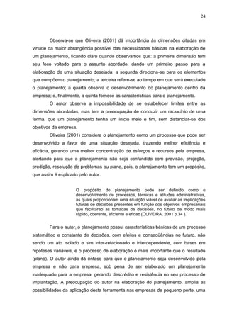 24
Observa-se que Oliveira (2001) dá importância às dimensões citadas em
virtude da maior abrangência possível das necessidades básicas na elaboração de
um planejamento, ficando claro quando observamos que: a primeira dimensão tem
seu foco voltado para o assunto abordado, dando um primeiro passo para a
elaboração de uma situação desejada; a segunda direciona-se para os elementos
que compõem o planejamento; a terceira refere-se ao tempo em que será executado
o planejamento; a quarta observa o desenvolvimento do planejamento dentro da
empresa; e, finalmente, a quinta fornece as características para o planejamento.
O autor observa a impossibilidade de se estabelecer limites entre as
dimensões abordadas, mas tem a preocupação de conduzir um raciocínio de uma
forma, que um planejamento tenha um inicio meio e fim, sem distanciar-se dos
objetivos da empresa.
Oliveira (2001) considera o planejamento como um processo que pode ser
desenvolvido a favor de uma situação desejada, trazendo melhor eficiência e
eficácia, gerando uma melhor concentração de esforços e recursos pela empresa,
alertando para que o planejamento não seja confundido com previsão, projeção,
predição, resolução de problemas ou plano, pois, o planejamento tem um propósito,
que assim é explicado pelo autor:
O propósito do planejamento pode ser definido como o
desenvolvimento de processos, técnicas e atitudes administrativas,
as quais proporcionam uma situação viável de avaliar as implicações
futuras de decisões presentes em função dos objetivos empresariais
que facilitarão as tomadas de decisões, no futuro de modo mais
rápido, coerente, eficiente e eficaz (OLIVEIRA, 2001 p.34 ).
Para o autor, o planejamento possui características básicas de um processo
sistemático e constante de decisões, com efeitos e conseqüências no futuro, não
sendo um ato isolado e sim inter-relacionado e interdependente, com bases em
hipóteses variáveis, e o processo de elaboração é mais importante que o resultado
(plano). O autor ainda dá ênfase para que o planejamento seja desenvolvido pela
empresa e não para empresa, sob pena de ser elaborado um planejamento
inadequado para a empresa, gerando descrédito e resistência no seu processo de
implantação. A preocupação do autor na elaboração do planejamento, amplia as
possibilidades da aplicação desta ferramenta nas empresas de pequeno porte, uma
 