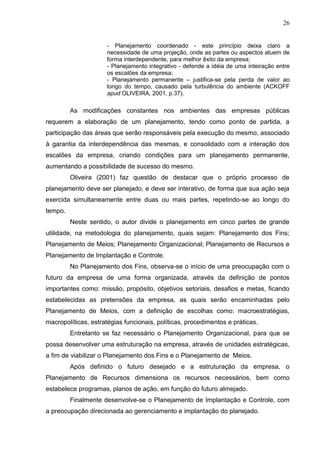 26
- Planejamento coordenado - este princípio deixa claro a
necessidade de uma projeção, onde as partes ou aspectos atuem de
forma interdependente, para melhor êxito da empresa;
- Planejamento integrativo - defende a idéia de uma inteiração entre
os escalões da empresa;
- Planejamento permanente – justifica-se pela perda de valor ao
longo do tempo, causado pela turbulência do ambiente (ACKOFF
apud OLIVEIRA, 2001, p.37).
As modificações constantes nos ambientes das empresas públicas
requerem a elaboração de um planejamento, tendo como ponto de partida, a
participação das áreas que serão responsáveis pela execução do mesmo, associado
à garantia da interdependência das mesmas, e consolidado com a interação dos
escalões da empresa, criando condições para um planejamento permanente,
aumentando a possibilidade de sucesso do mesmo.
Oliveira (2001) faz questão de destacar que o próprio processo de
planejamento deve ser planejado, e deve ser interativo, de forma que sua ação seja
exercida simultaneamente entre duas ou mais partes, repetindo-se ao longo do
tempo.
Neste sentido, o autor divide o planejamento em cinco partes de grande
utilidade, na metodologia do planejamento, quais sejam: Planejamento dos Fins;
Planejamento de Meios; Planejamento Organizacional; Planejamento de Recursos e
Planejamento de Implantação e Controle.
No Planejamento dos Fins, observa-se o início de uma preocupação com o
futuro da empresa de uma forma organizada, através da definição de pontos
importantes como: missão, propósito, objetivos setoriais, desafios e metas, ficando
estabelecidas as pretensões da empresa, as quais serão encaminhadas pelo
Planejamento de Meios, com a definição de escolhas como: macroestratégias,
macropolíticas, estratégias funcionais, políticas, procedimentos e práticas.
Entretanto se faz necessário o Planejamento Organizacional, para que se
possa desenvolver uma estruturação na empresa, através de unidades estratégicas,
a fim de viabilizar o Planejamento dos Fins e o Planejamento de Meios.
Após definido o futuro desejado e a estruturação da empresa, o
Planejamento de Recursos dimensiona os recursos necessários, bem como
estabelece programas, planos de ação, em função do futuro almejado.
Finalmente desenvolve-se o Planejamento de Implantação e Controle, com
a preocupação direcionada ao gerenciamento e implantação do planejado.
 
