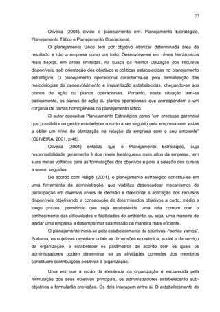 27
Oliveira (2001) divide o planejamento em: Planejamento Estratégico,
Planejamento Tático e Planejamento Operacional.
O planejamento tático tem por objetivo otimizar determinada área de
resultado e não a empresa como um todo. Desenvolve-se em níveis hierárquicos
mais baixos, em áreas limitadas, na busca da melhor utilização dos recursos
disponíveis, sob orientação dos objetivos e políticas estabelecidas no planejamento
estratégico. O planejamento operacional caracteriza-se pela formalização das
metodologias de desenvolvimento e implantação estabelecidas, chegando-se aos
planos de ação ou planos operacionais. Portanto, nesta situação tem-se
basicamente, os planos de ação ou planos operacionais que correspondem a um
conjunto de partes homogêneas do planejamento tático.
O autor conceitua Planejamento Estratégico como “um processo gerencial
que possibilita ao gestor estabelecer o rumo a ser seguido pela empresa com vistas
a obter um nível de otimização na relação da empresa com o seu ambiente”
(OLIVEIRA, 2001, p.46).
Oliveira (2001) enfatiza que o Planejamento Estratégico, cuja
responsabilidade geralmente é dos níveis hierárquicos mais altos da empresa, tem
suas metas voltadas para as formulações dos objetivos e para a seleção dos cursos
a serem seguidos.
De acordo com Halgib (2001), o planejamento estratégico constitui-se em
uma ferramenta da administração, que viabiliza desencadear mecanismos de
participação em diversos níveis de decisão e direcionar a aplicação dos recursos
disponíveis objetivando a consecução de determinados objetivos a curto, médio e
longo prazos, permitindo que seja estabelecida uma rota comum com o
conhecimento das dificuldades e facilidades do ambiente, ou seja, uma maneira de
ajudar uma empresa a desempenhar sua missão de maneira mais eficiente.
O planejamento inicia-se pelo estabelecimento de objetivos -“aonde vamos”.
Portanto, os objetivos deveriam cobrir as dimensões econômica, social e de serviço
da organização, e estabelecer os parâmetros de acordo com os quais os
administradores podem determinar se as atividades correntes dos membros
constituem contribuições positivas à organização.
Uma vez que a razão da existência da organização é esclarecida pela
formulação dos seus objetivos principais, os administradores estabelecerão sub-
objetivos e formularão previsões. Os dois interagem entre si. O estabelecimento de
 