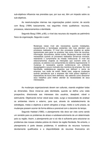 28
sub-objetivos influencia nas previsões que, por sua vez, têm um impacto sobre os
sub-objetivos.
As reestruturações internas nas organizações podem ocorrer, de acordo
com Boog (1994) basicamente, nos seguintes níveis qualitativos: recursos,
processos, relacionamentos e identidade.
Segundo Boog (1994, p.66), o nível dos recursos diz respeito ao patrimônio
físico da organização. Segundo o autor:
Mudanças nesse nível são necessárias quando instalações,
equipamentos e tecnologias existentes não mais atendem aos
processos realizados. O nível dos processos engloba as ações
operacionais para gerar os produtos, tais como, fluxo de recursos,
informação, documentos, dentre outras. Mudanças nesse nível são
necessárias quando os processos realizados tornam-se morosos,
retardando o cumprimento da missão institucional. O nível dos
relacionamentos engloba as interações que ocorrem entre as
pessoas, os setores e os componentes do sistema organizacional. A
mudança é necessária quando evidencia-se um ambiente
desagregador e pouco motivado dos membros da empresa. No nível
Identidade, estabelece-se aspectos que definem o cerne da
empresa, sua razão de existir. Neste caso, exige-se mudanças
quando percebe-se que a empresa não mais possui objetivos e
expectativas de futuro bem definidos, não sabendo como direcionar
seus trabalhos para melhor atender às necessidades de seus
interessados.
As mudanças organizacionais devem ser culturais, visando englobar todas
as dimensões. Deve iniciar-se pela identidade, quando se define uma visão
prospectiva, direcionada aos interesses dos usuários, desejável, viável e
estimulante. Objetivando tornar viável essa visão, surge a necessidade de analisar
os ambientes interno e externo, para que, através do estabelecimento de
estratégias, metas e objetivos a serem atingidos a longo, médio e curto prazos, as
mudanças possam ocorrer de forma efetiva e previsível com o decorrer do tempo.
Segundo Haddad (1980), o planejamento não deve ser visto como sendo
um remédio para os problemas de atraso e subdesenvolvimento de um determinado
país ou região. Assim, o planejamento por si só não é suficiente para solucionar os
problemas das nossas cidades pobres do interior da região Nordeste. No entanto, o
planejamento é parte desses problemas. A existência de recursos humanos
devidamente qualificados e a disponibilidade de recursos financeiros em
 