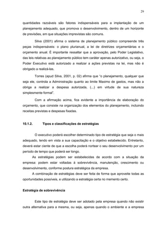 29
quantidades razoáveis são fatores indispensáveis para a implantação de um
planejamento adequado, que promova o desenvolvimento, dentro de um horizonte
de previsões, em que situações imprevistas são comuns.
Silva (2001) afirma o sistema de planejamento público compreende três
peças indispensáveis: o plano plurianual, a lei de diretrizes orçamentárias e o
orçamento anual. É importante ressaltar que a aprovação, pelo Poder Legislativo,
das leis relativas ao planejamento público tem caráter apenas autorizativo, ou seja, o
Poder Executivo está autorizado a realizar a ações previstas na lei, mas não é
obrigado a realizá-las.
Torres (apud Silva, 2001, p. 02) afirma que “o planejamento, qualquer que
seja ele, controla a Administração quanto ao limite Maximo de gastos, mas não a
obriga a realizar a despesa autorizada, (...) em virtude de sua natureza
simplesmente formal”.
Com a afirmação acima, fica evidente a importância de elaboração do
orçamento, que consiste na organização dos elementos do planejamento, incluindo
receitas previstas e despesas fixadas.
10.1.2. Tipos e classificações de estratégias
O executivo poderá escolher determinado tipo de estratégia que seja o mais
adequado, tendo em vista a sua capacitação e o objetivo estabelecido. Entretanto,
deverá estar ciente de que a escolha poderá nortear o seu desenvolvimento por um
período de tempo que poderá ser longo.
As estratégias podem ser estabelecidas de acordo com a situação da
empresa: podem estar voltadas à sobrevivência, manutenção, crescimento ou
desenvolvimento, conforme postura estratégica da empresa.
A combinação de estratégias deve ser feita de forma que aproveite todas as
oportunidades possíveis, e utilizando a estratégia certa no memento certo.
Estratégia de sobrevivência
Este tipo de estratégia deve ser adotado pela empresa quando não existir
outra alternativa para a mesma, ou seja, apenas quando o ambiente e a empresa
 