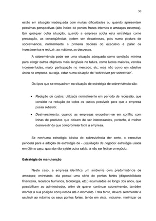 30
estão em situação inadequada com muitas dificuldades ou quando apresentam
péssimas perspectivas (alto índice de pontos fracos internos e ameaças externas).
Em qualquer outra situação, quando a empresa adota esta estratégia como
precaução, as conseqüências podem ser desastrosas, pois numa postura de
sobrevivência, normalmente a primeira decisão do executivo é parar os
investimentos e reduzir, ao máximo, as despesas.
A sobrevivência pode ser uma situação adequada como condição mínima
para atingir outros objetivos mais tangíveis no futura, como lucros maiores, vendas
incrementadas, maior participação no mercado, etc; mas não como um objetivo
único da empresa, ou seja, estar numa situação de “sobreviver por sobreviver”.
Os tipos que se enquadram na situação de estratégia de sobrevivência são:
 Redução de custos: utilizada normalmente em período de recessão, que
consiste na redução de todos os custos possíveis para que a empresa
possa subsistir.
 Desinvestimento: quando as empresas encontram-se em conflito com
linhas de produtos que deixam de ser interessantes, portanto, é melhor
desinvestir do que comprometer toda a empresa.
Se nenhuma estratégia básica de sobrevivência der certo, o executivo
penderá para a adoção da estratégia de - Liquidação de negócio: estratégia usada
em último caso, quando não existe outra saída, a não ser fechar o negócio.
Estratégia de manutenção
Neste caso, a empresa identifica um ambiente com predominância de
ameaças; entretanto, ela possui uma série de pontos fortes (disponibilidade
financeira, recursos humanos, tecnologia, etc.) acumulados ao longo dos anos, que
possibilitam ao administrador, além de querer continuar sobrevivendo, também
manter a sua posição conquistada até o momento. Para tanto, deverá sedimentar e
usufruir ao máximo os seus pontos fortes, tendo em vista, inclusive, minimizar os
 