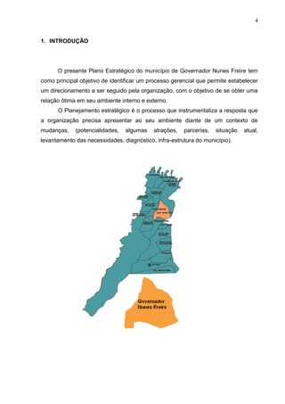 4
1. INTRODUÇÃO
O presente Plano Estratégico do município de Governador Nunes Freire tem
como principal objetivo de identificar um processo gerencial que permite estabelecer
um direcionamento a ser seguido pela organização, com o objetivo de se obter uma
relação ótima em seu ambiente interno e externo.
O Planejamento estratégico é o processo que instrumentaliza a resposta que
a organização precisa apresentar ao seu ambiente diante de um contexto de
mudanças, (potencialidades, algumas atrações, parcerias, situação atual,
levantamento das necessidades, diagnóstico, infra-estrutura do município).
 