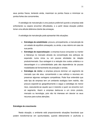 31
seus pontos fracos, tentando ainda, maximizar os pontos fracos e minimizar os
pontos fortes dos concorrentes.
A estratégia de manutenção é uma postura preferível quando a empresa está
enfrentando ou espera encontrar dificuldades, e a partir dessa situação prefere
tomar uma atitude defensiva diante das ameaças.
A estratégia de manutenção pode apresentar três situações:
 Estratégia de estabilidade: procura, principalmente, a manutenção de
um estado de equilíbrio ameaçado, ou ainda, o seu retorno em caso de
sua perda.
 Estratégia de especialização: a empresa busca conquistar ou manter
a liderança no mercado através da concentração dos esforços de
expansão numa única ou em poucas atividades da relação
produto/mercado. Sua vantagem é a redução dos custos unitários e a
desvantagem é a vulnerabilidade pela alta dependência de poucas
modalidades de fornecimento de produção e vendas.
 Estratégia de nicho: a empresa procura dominar um segmento de
mercado que ela atua, concentrando o seu esforço e recursos em
preservar algumas vantagens competitivas. Pode ficar entendido que
este tipo de empresa tem um ambiente ecológico bem restrito, não
procura expandir-se geograficamente e segue a estratégia do menor
risco, executando-se aquele que é inerente a quem se encontra num
só segmento. Assim a empresa dedica-se a um único produto,
mercado ou tecnologia, pois não há interesse em desviar os seus
recursos para outras atenções.
Estratégia de crescimento
Nesta situação, o ambiente está proporcionando situações favoráveis que
podem transformar-se em oportunidades, quando efetivamente é usufruída a
 