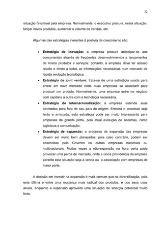 32
situação favorável pela empresa. Normalmente, o executivo procura, nesta situação,
lançar novos produtos, aumentar o volume de vendas, etc.
Algumas das estratégias inerentes à postura de crescimento são:
 Estratégia de inovação: a empresa procura antecipar-se aos
concorrentes através de freqüentes desenvolvimentos e lançamentos
de novos produtos e serviços; portanto, a empresa deve ter acesso
rápido e direto a todas as informações necessárias num mercado de
rápida evolução tecnológica.
 Estratégia de joint venture: trata-se de uma estratégia usada para
entrar em novo mercado onde duas empresas se associam para
produzir um produto. Normalmente, uma empresa entre no negócio
com capital e a outra com a tecnologia necessária.
 Estratégia de internacionalização: a empresa estende suas
atividades para fora do seu país de origem. Embora o processo seja
lento e arriscado, esta estratégia pode ser muito interessante para
empresas de grande porte, pela atual evolução de sistemas, como
logísticos e comunicação.
 Estratégia de expansão: o processo de expansão das empresas
devem ser muito bem planejados; pois caso contrário, podem ser
absorvidas pelo Governo ou outras empresas nacionais ou
multinacionais. Muitas vezes a não-expansão na hora certa pode
provocar uma perda de mercado, onde a única providência da empresa
perante esta situação seja a venda ou a associação com empresas de
maior porte.
A decisão em investir na expansão é mais comum que na diversificação, pois
esta última envolve uma mudança mais radical dos produtos, e dos seus usos
atuais, enquanto a expansão aproveita uma situação de sinergia potencial muito
forte.
 