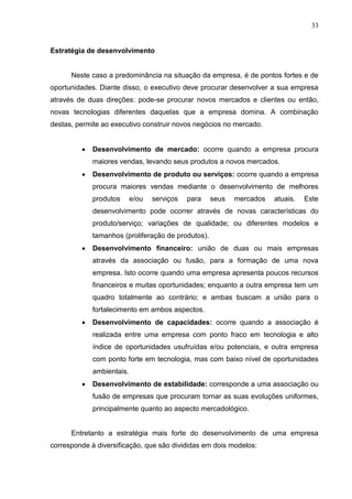 33
Estratégia de desenvolvimento
Neste caso a predominância na situação da empresa, é de pontos fortes e de
oportunidades. Diante disso, o executivo deve procurar desenvolver a sua empresa
através de duas direções: pode-se procurar novos mercados e clientes ou então,
novas tecnologias diferentes daquelas que a empresa domina. A combinação
destas, permite ao executivo construir novos negócios no mercado.
 Desenvolvimento de mercado: ocorre quando a empresa procura
maiores vendas, levando seus produtos a novos mercados.
 Desenvolvimento de produto ou serviços: ocorre quando a empresa
procura maiores vendas mediante o desenvolvimento de melhores
produtos e/ou serviços para seus mercados atuais. Este
desenvolvimento pode ocorrer através de novas características do
produto/serviço; variações de qualidade; ou diferentes modelos e
tamanhos (proliferação de produtos).
 Desenvolvimento financeiro: união de duas ou mais empresas
através da associação ou fusão, para a formação de uma nova
empresa. Isto ocorre quando uma empresa apresenta poucos recursos
financeiros e muitas oportunidades; enquanto a outra empresa tem um
quadro totalmente ao contrário; e ambas buscam a união para o
fortalecimento em ambos aspectos.
 Desenvolvimento de capacidades: ocorre quando a associação é
realizada entre uma empresa com ponto fraco em tecnologia e alto
índice de oportunidades usufruídas e/ou potenciais, e outra empresa
com ponto forte em tecnologia, mas com baixo nível de oportunidades
ambientais.
 Desenvolvimento de estabilidade: corresponde a uma associação ou
fusão de empresas que procuram tornar as suas evoluções uniformes,
principalmente quanto ao aspecto mercadológico.
Entretanto a estratégia mais forte do desenvolvimento de uma empresa
corresponde à diversificação, que são divididas em dois modelos:
 