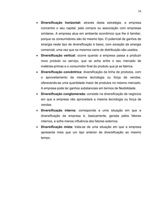 34
 Diversificação horizontal: através desta estratégia, a empresa
concentra o seu capital, pela compra ou associação com empresas
similares. A empresa atua em ambiente econômico que lhe é familiar,
porque os consumidores são do mesmo tipo. O potencial de ganhos de
sinergia neste tipo de diversificação é baixo, com exceção da sinergia
comercial, uma vez que os mesmos canis de distribuição são usados.
 Diversificação vertical: ocorre quando a empresa passa a produzir
novo produto ou serviço, que se acha entre o seu mercado de
matérias-primas e o consumidor final do produto que já se fabrica.
 Diversificação concêntrica: diversificação da linha de produtos, com
o aproveitamento da mesma tecnologia ou força de vendas,
oferecendo-se uma quantidade maior de produtos no mesmo mercado.
A empresa pode ter ganhos substanciais em termos de flexibilidade.
 Diversificação conglomerada: consiste na diversificação de negócios
em que a empresa não aproveitará a mesma tecnologia ou força de
vendas.
 Diversificação interna: corresponde a uma situação em que a
diversificação da empresa é, basicamente, gerada pelos fatores
internos, e sofre menos influência dos fatores externos.
 Diversificação mista: trata-se de uma situação em que a empresa
apresenta mais que um tipo anterior de diversificação ao mesmo
tempo.
 