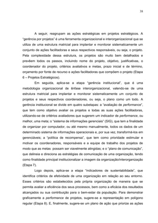 38
A seguir, reagrupam as ações estratégicas em projetos estratégicos. A
“gerência por projetos” é uma ferramenta organizacional e interorganizacional que se
utiliza de uma estrutura matricial para implantar e monitorar sistematicamente um
conjunto de ações facilitadoras e seus respectivos responsáveis, ou seja, o projeto.
Pela complexidade dessa estrutura, os projetos são muito bem detalhados e
prevêem todos os passos, incluindo nome do projeto, objetivo, justificativas, o
coordenador do projeto, critérios avaliativos e metas, prazo inicial e de término,
orçamento por fonte de recurso e ações facilitadoras que compõem o projeto (Etapa
6 – Projetos Estratégicos).
Em seguida, aplica-se a etapa “gerência institucional”, que é uma
metodologia organizacional de ênfase interorganizacional, valendo-se de uma
estrutura matricial para implantar e monitorar sistematicamente um conjunto de
projetos e seus respectivos coordenadores, ou seja, o plano como um todo. A
gerência institucional se divide em quatro subetapas: a “avaliação de performance”,
que tem como objetivo avaliar os projetos e todas as suas ações facilitadoras,
utilizando-se de critérios avaliadores que sugerem um indicador de performance, ou
melhor, uma meta; o “sistema de informações gerenciais” (SIG), que tem a finalidade
de organizar por computador, ou até mesmo manualmente, todos os dados de um
determinado sistema de informações operacionais e, por sua vez, transformá-los em
gerenciáveis; a “política de recompensa”, que tem como prioridade estimular e
motivar os coordenadores, responsáveis e a equipe de trabalho dos projetos de
modo que as metas possam ser viavelmente atingidas; e o “plano de comunicação”,
que delineia e direciona as estratégias de comunicação de uma organização, tendo
como finalidade principal institucionalizar a imagem da organização/interorganização
(Etapa 7).
Logo depois, aplica-se a etapa “indicadores de sustentabilidade”, que
identifica critérios de efetividade de uma organização em relação ao seu entorno.
Esses critérios são estabelecidos pela própria organização de maneira que se
permita avaliar a eficiência dos seus processos, bem como a eficácia dos resultados
alcançados ou sua contribuição para o bem-estar da população. Para demonstrar
graficamente a performance de projetos, sugere-se a representação em polígono
regular (Etapa 8). E, finalmente, sugere-se um plano de ação que priorize as ações
 