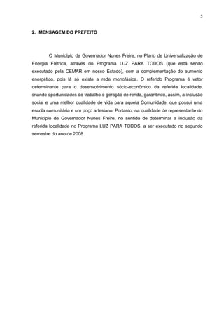 5
2. MENSAGEM DO PREFEITO
O Município de Governador Nunes Freire, no Plano de Universalização de
Energia Elétrica, através do Programa LUZ PARA TODOS (que está sendo
executado pela CEMAR em nosso Estado), com a complementação do aumento
energético, pois lá só existe a rede monofásica. O referido Programa é vetor
determinante para o desenvolvimento sócio-econômico da referida localidade,
criando oportunidades de trabalho e geração de renda, garantindo, assim, a inclusão
social e uma melhor qualidade de vida para aquela Comunidade, que possui uma
escola comunitária e um poço artesiano. Portanto, na qualidade de representante do
Município de Governador Nunes Freire, no sentido de determinar a inclusão da
referida localidade no Programa LUZ PARA TODOS, a ser executado no segundo
semestre do ano de 2008.
 