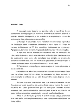 46
15.CONCLUSÃO
A elaboração deste trabalho nos permitiu avaliar a importância de um
planejamento estratégico para um município, avaliando suas variáveis externas e
internas, aprender com gestores a sua experiência de empreendedor nos trouxe
também uma visão critica e externa ao município.
O Município de Governador Nunes Freire tem uma importância significativa
na mesorregião oeste maranhense, pertencente a micro região do Gurupi, ás
margens do Rio Gurupi, ma BR 316, o município está baseada em cinco áreas:
Agropecuária, Comércio, Economia, Capacidade de Consumo e Telecomunicações.
A agricultura tem se mostrado um importante setor na contribuição ao
crescimento econômico, com o desenvolvimento econômico situa na produtividade
da agropecuária, esse como setor estratégico para aferições do crescimento
econômico. Ressalte-se a partir dos incentivos a agricultura que viabilizaram para o
desenvolvimento econômico do município Governador Nunes Freire.
O Planejamento envolve algumas etapas e apoios de vários setores para a
sua consolidação.
É necessário fazer a educação ambiental tanto para a comunidade local como
para os turistas, passando informações de preservação em todas as áreas, e
também ampliar a coleta do lixo que além de sujar vários locais. Degrada o meio
ambiente.
Ao longo dos anos é perceptível para toda sociedade brasileira a crise
financeira que assola as esferas de governo. Essa crise na maioria das vezes é
resultante das ações governamentais que não conseguem arrecadar receitas
suficientes para cobrir suas despesas e são obrigados a buscar recursos fora da
esfera pública, para custear suas atividades e cumprir suas funções básicas.
A falta de um efetivo planejamento, de controle sobre a ação governamental
e de uma gestão fiscal responsável contribui para o crescimento desordenado da
dívida pública.
 