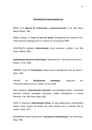 47
REFERÊNCIAS BIBLIOGRÁFICAS
BOOG, G.G. Manual de Treinamento e Desenvolvimento. 2 ed. São Paulo:
Makron Books, 1994.
BOOG, Gustavo. G. Foco no foco do cliente. Empregos.com.br. Disponível em:
<http://carreiras.empregos.com.br/>.Acesso em: 24 novembro 2008.
CHIAVENATO, Idalberto. Administração: teoria, processo e prática. 3 ed. São
Paulo : Makron, 2000.
Confederação Nacional de Municípios. Disponível em: < http://www.cnm.org.br/>.
Acesso: 15 nov. 2008.
HADDAD, Paulo R. Participação: justiça social e planejamento. Rio de Janeiro :
Zahar, 1980.
HALGIB, M. Planejamento estratégico. Disponível em:
<http://www.widebiz.com.br>. Acesso: 16 nov. 2008.
HOJI, Masakazu. Administração Financeira: uma abordagem prática - matemática
financeira aplicada, estratégias financeiras, análise, planejamento e controle
financeiro. 4 ed. São Paulo: Atlas, 2003.
LOEN, O. Raymond. Administração Eficaz: um guia prático para o administrador
realizar menor numero de tarefas com maior eficácia para a empresa. Rio de
Janeiro: Zahar, 1973.
MAXIMIANO, Antonio César Amaru. Introdução à administração. 4 ed. São Paulo :
Atlas, 1995.
 