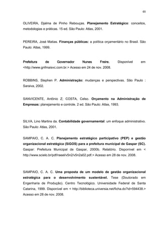 48
OLIVEIRA, Djalma de Pinho Rebouças. Planejamento Estratégico: conceitos,
metodologias e práticas. 15 ed. São Paulo: Atlas, 2001.
PEREIRA, José Matias. Finanças públicas: a política orçamentário no Brasil. São
Paulo: Atlas, 1999.
Prefeitura de Governador Nunes Freire. Disponível em
<http://www.gnfmaisvc.com.br.> Acesso em 24 de nov. 2008.
ROBBINS, Stephen P. Administração: mudanças e perspectivas. São Paulo :
Saraiva, 2002.
SANVICENTE, Antônio Z; COSTA, Celso. Orçamento na Administração de
Empresas: planejamento e controle. 2 ed. São Paulo: Atlas, 1993.
SILVA, Lino Martins da. Contabilidade governamental: um enfoque administrativo.
São Paulo: Atlas, 2001.
SAMPAIO, C. A. C. Planejamento estratégico participativo (PEP) e gestão
organizacional estratégica (SiGOS) para a prefeitura municipal de Gaspar (SC).
Gaspar: Prefeitura Municipal de Gaspar, 2000b. Relatório. Disponível em <
http://www.scielo.br/pdf/raeel/v5n2/v5n2a02.pdf.> Acesso em 28 de nov. 2008.
SAMPAIO, C. A. C. Uma proposta de um modelo de gestão organizacional
estratégica para o desenvolvimento sustentável. Tese (Doutorado em
Engenharia de Produção). Centro Tecnológico. Universidade Federal de Santa
Catarina, 1999. Disponível em < http://biblioteca.universia.net/ficha.do?id=594438.>
Acesso em 28 de nov. 2008.
 