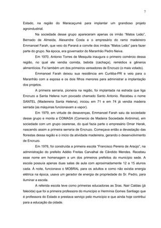 7
Estado, na região do Maracaçumé para implantar um grandioso projeto
agroindustrial.
Na sociedade desse grupo apareceram apenas os irmão “Matos Leão”,
Bernado de Almeida, Alexandre Costa e o empresário do ramo madeireiro
Emmanoel Farah, que veio do Paraná a convite dos irmãos “Matos Leão” para fazer
parte do grupo. Na época, era governador do Maranhão Pedro Neiva.
Em 1970, Antonio Torres de Mesquita inaugura o primeiro comércio dessa
região, no qual ele vendia comida, bebida (cachaça), remédios e gêneros
alimentícios. Foi também um dos primeiros vereadores de Encruzo (o mais votado).
Emmanoel Farah deixou sua residência em Curitiba-PR e veio para o
Maranhão com a esposa e os dois filhos menores para administrar a implantação
dos projetos.
A primeira serraria, pioneira na região, foi implantada na estrada que liga
Encruzo a Santa Helena num povoado chamado Santo Antonio. Recebeu o nome
SANTEL (Madeireira Santa Helena), iniciou em 71 e em 74 já vendia madeira
serrada (as máquinas funcionavam a vapor).
Em 1979, em virtude de desavenças, Emmanoel Farah saiu da sociedade
desse grupo e monta a COMASA (Comercio de Madeira Sociedade Anônima), em
sociedade com um grupo cearense, do qual fazia parte o empresário Omar Herak,
nascendo assim a primeira serraria de Encruzo. Começava então a devastação das
florestas dessa região e o inicio da atividade madeireira, gerando o desenvolvimento
de Encruzo.
Em 1976, foi construída a primeira escola “Francisco Pereira de Araújo”, na
administração do prefeito Adélio Freitas Carvalhal de Cândido Mendes. Recebeu
esse nome em homenagem a um dos primeiros prefeitos do município sede. A
escola possuía apenas duas salas de aula com aproximadamente 12 a 15 alunos
cada. À noite, funcionava o MOBRAL para os adultos e como não existia energia
elétrica na época, usava um gerador de energia de propriedade do Sr. Pedro, para
iluminar a escola.
A referida escola teve como primeiras educadoras as Sras. Nair Caldas (já
falecida) que foi a primeira professora do município e Hermínia Gomes Santiago que
é professora do Estado e prestava serviço pelo município e que ainda hoje contribui
para a educação da cidade.
 