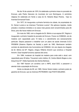 8
No dia 16 de outubro de 1974, foi celebrada a primeira missa no povoado de
Encruzo, pelo Padre Geovane do município de Luís Domingues. A cerimônia
religiosa foi celebrada em frente a casa do Sr. Noberto Bispo Pereira, hoje na
Avenida Emmanoel Farah.
Em 1977, foi inaugurada a primeira farmácia da cidade, de propriedade do
Sr. Osmar Lucena e se chamava “Farmácia Lucena”. Ele aplicava injeções, media
pressão e receitava remédios e os casos mais graves eram encaminhados para Zé
Doca, pois não havia médico em Encruzo.
Em maio de 1982, com a chegada de Dr. Brênio e sua esposa Drª. Regina é
inaugurado o primeiro hospital do povoado de Encruzo. Ficava na COMASA, era de
madeira com capacidade para 10 leitos e o atendimento era exclusivamente
particular. Depois passaram a trabalhar com um plano de saúde chamado S.O.S
PROBEM (Sistema Objetivo de Saúde) a partir de 1983. Mantiveram também
contrato de atendimento dos funcionários da COMASA. Um ano depois da chegada
de Dr. Brênio de Drª. Regina, chegou Willame Amorim que construiu o Hospital
Amorim. Esse hospital funcionou apenas dois anos.
Em 1984, mudaram do hospital de madeira para onde está o atual, com
capacidade para 35 leitos. Trouxeram outro médico, Dr. Carlos Alberto Bogea e uma
bioquímica Drª. Helda Aparecida dos Santos Barboza.
Em 1987 fizeram um convênio com o INPS, atual SUS, e passaram a
atender toda a população de Encruzo.
Ainda na década de 80, em 1985, Osmar Herak instala o primeiro posto de
gasolina de Encruzo, que se chamava PETROMAR, hoje POSTO BALBINO.
 