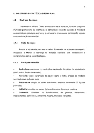 9
4. DIRETRIZES ESTRATÉGICAS MUNICIPAIS
4.2 Diretrizes da cidade
Implementar o Plano Diretor em todos os seus aspectos, formular programa
municipal permanente de informação à comunidade visando capacitar o município
ao exercício da cidadania, promover e estruturar o processo de participação popular
na administração do município.
4.1.1. Visão da cidade
Buscar a excelência para ser o melhor fornecedor de soluções de negócio
integradas e Manter a liderança no mercado brasileiro com rentabilidade e
comprometida com a sustentabilidade.
4.1.2. Vocações da cidade
 Agricultura: predomina no município a exploração de cultura de subsistência
(arroz, milho, feijão, e mandioca).
 Pecuária: existe exploração de bovino (corte e leite), criados de madeira
semi-extensiva, suínos e aves.
 Piscicultura: criação de peixes em açudes, existindo atualmente 30 açudes
povoados.
 Indústria: consiste em usinas de beneficiamento de arroz e madeira.
 Comércio: consistem no fortalecimento de gêneros alimentícios,
medicamentos, confecções, armarinho, higiene, limpeza e varejistas.
 