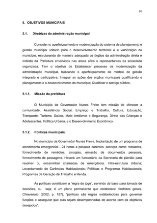 10
5. OBJETIVOS MUNICIPAIS
5.1. Diretrizes da administração municipal
Consiste no aperfeiçoamento e modernização do sistema de planejamento e
gestão municipal voltado para o desenvolvimento territorial e a valorização do
município, estruturando de maneira adequada os órgãos da administração direta e
indireta da Prefeitura envolvidos nas áreas afins e representantes da sociedade
organizada. Tem o objetivo de Estabelecer processo de modernização da
administração municipal, buscando o aperfeiçoamento do modelo de gestão
integrada e participativa; Integrar as ações dos órgãos municipais qualificando o
planejamento e o desenvolvimento do município; Qualificar o serviço público.
5.1.1. Missão da prefeitura
O Município de Governador Nunes Freire tem missão de oferecer a
comunidade: Assistência Social, Emprego e Trabalho, Cultura, Educação,
Transporte, Turismo, Saúde, Meio Ambiente e Segurança, Direto das Crianças e
Adolescentes, Política Urbana, e o Desenvolvimento Econômico.
5.1.2. Políticas municipais
No município de Governador Nunes Freire, Implantação de um programa de
atendimento emergencial - 24 horas a pessoas carentes, serviços como: traslados,
fornecimento de remédios, cirurgias, emissão de documentos pessoais,
fornecimento de passagens. Haverá um funcionário da Secretaria de plantão para
resolver ou encaminhar chamadas de emergência. Infra-estrutura Urbana;
Levantamento de Carências Habitacionais; Políticas e Programas Habitacionais;
Programas de Geração de Trabalho e Renda.
As políticas constituem a ¨regra do jogo¨, servindo de base para tomada de
decisões, ou seja, é um plano permanente que estabelece diretrizes gerais.
Chiavenato (2002, p. 157), “políticas são regras estabelecidas para governar
funções e assegurar que elas sejam desempenhadas de acordo com os objetivos
desejados”.
 